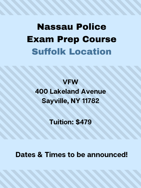 Nassau Police Exam Prep Course at the Suffolk Location. Address: VFW, 400 Lakeland Avenue, Sayville, NY, 11782. Tuition: $479. Schedule: Dates and times to be announced!