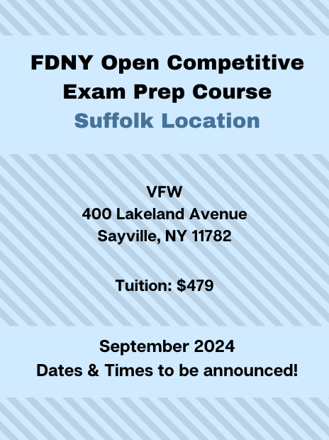 FDNY Open Competitive Exam Prep Course at the Suffolk Location. Address: VFW, 400 Lakeland Avenue, Sayville, NY, 11782. Tuition: $479. Schedule: September 2024, specific dates and times to be announced.