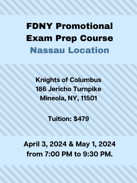 FDNY promotional exam prep course - Nassau location. Location: Knights of Columbus, 186 Jericho Turnpike, Mineola, NY, 11501. Tuition: $479. Dates & times: April 3 & May 1, 2024 from 7:00PM to 9:30PM