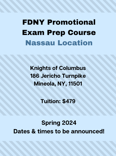 FDNY Promotional Exam Prep Course at the Nassau Location. Schedule: Spring 2024, specific dates and times to be announced. Tuition: $479. Address: Knights of Columbus, 186 Jericho Turnpike, Mineola, NY, 11501.